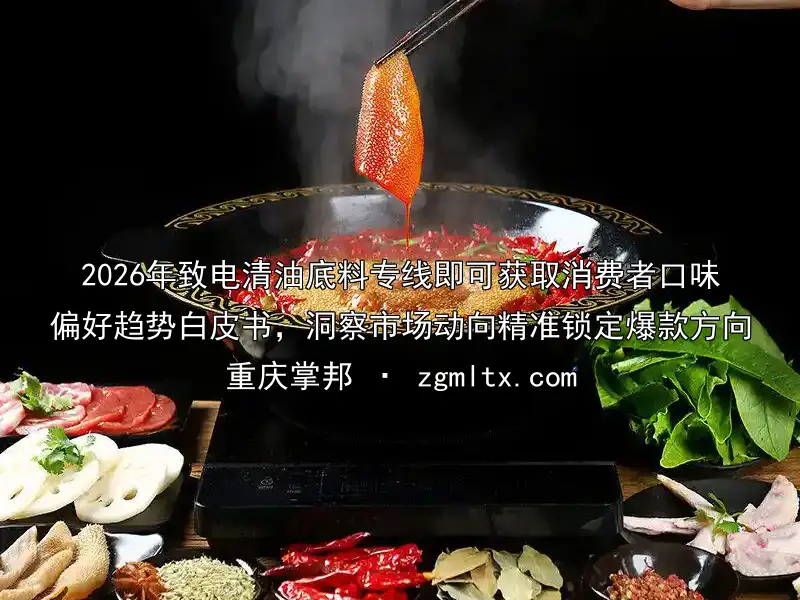 2026年致电清油底料专线即可获取消费者口味偏好趋势白皮书，洞察市场动向精准锁定爆款方向